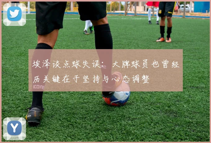 埃泽谈点球失误：大牌球员也曾经历关键在于坚持与心态调整