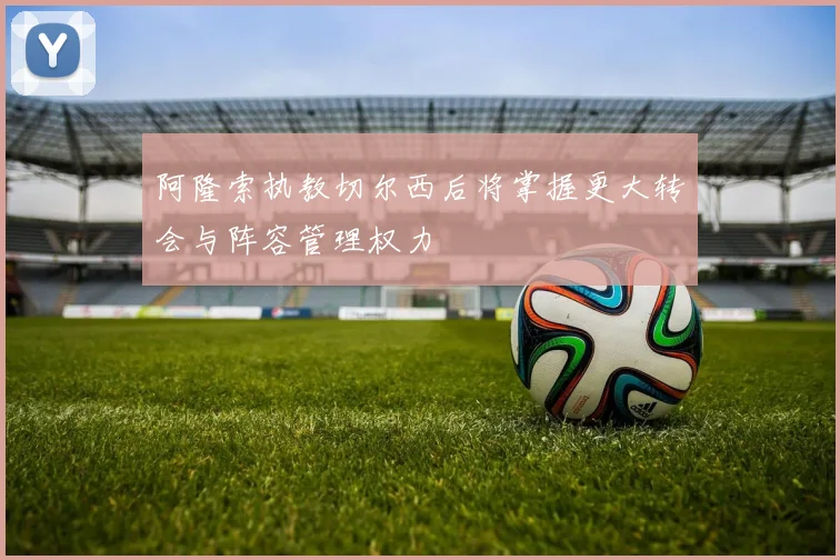 阿隆索执教切尔西后将掌握更大转会与阵容管理权力