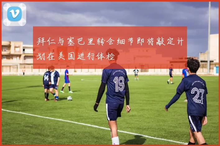 拜仁与塞巴里转会细节即将敲定计划在美国进行体检