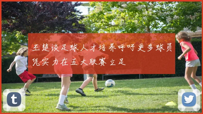 王楚谈足球人才培养呼吁更多球员凭实力在五大联赛立足