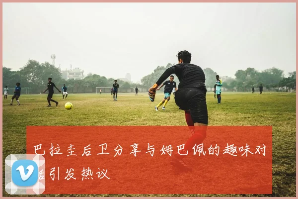 巴拉圭后卫分享与姆巴佩的趣味对话引发热议