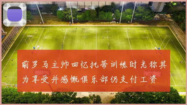 前罗马主帅回忆托蒂训练时光称其为享受并感慨俱乐部仍支付工资