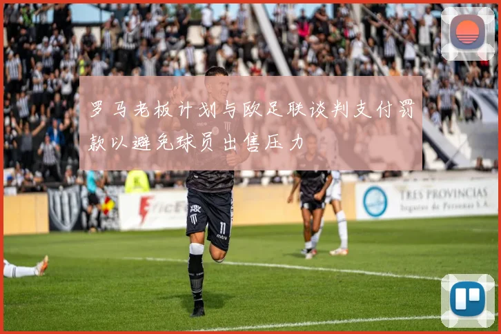 罗马老板计划与欧足联谈判支付罚款以避免球员出售压力
