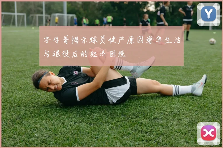 字母哥揭示球员破产原因奢华生活与退役后的经济困境