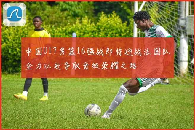 中国U17男篮16强战即将迎战法国队全力以赴争取晋级荣耀之路