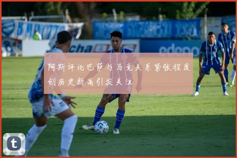 阿斯评论巴萨与马竞关系紧张程度创历史新高引发关注