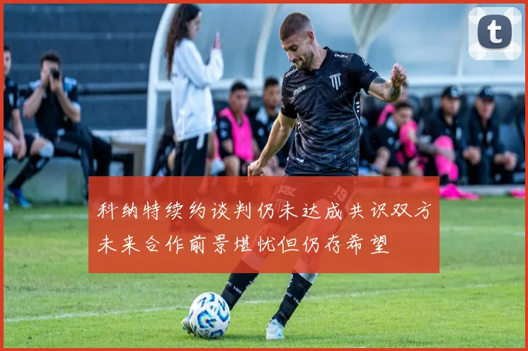 科纳特续约谈判仍未达成共识双方未来合作前景堪忧但仍存希望