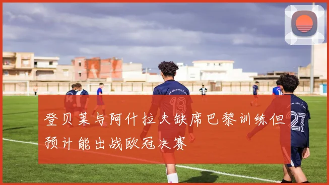 登贝莱与阿什拉夫缺席巴黎训练但预计能出战欧冠决赛