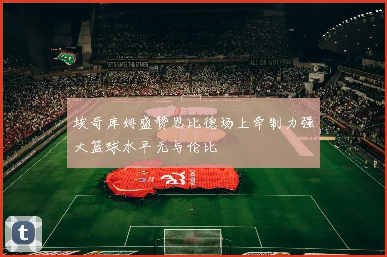 埃奇库姆盛赞恩比德场上牵制力强大篮球水平无与伦比