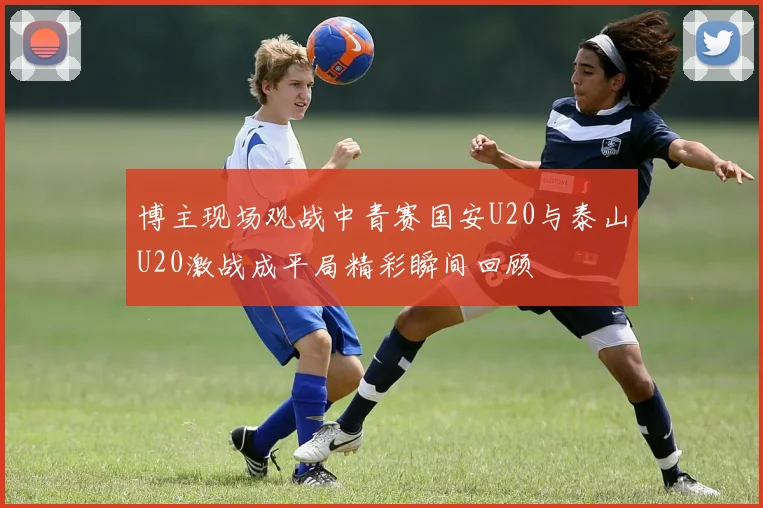 博主现场观战中青赛国安U20与泰山U20激战成平局精彩瞬间回顾