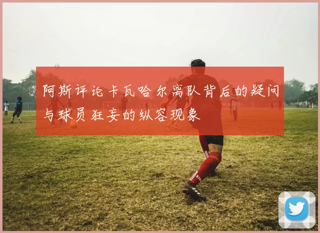 阿斯评论卡瓦哈尔离队背后的疑问与球员狂妄的纵容现象
