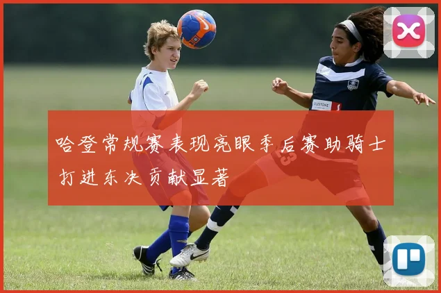 哈登常规赛表现亮眼季后赛助骑士打进东决贡献显著