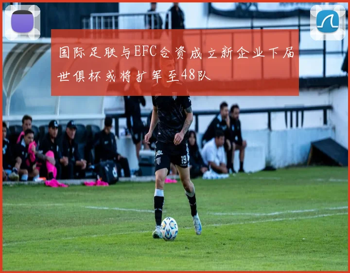 国际足联与EFC合资成立新企业下届世俱杯或将扩军至48队