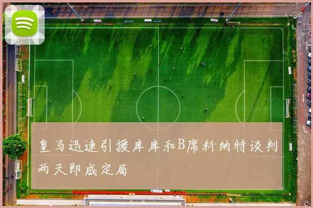 皇马迅速引援库库和B席科纳特谈判两天即成定局