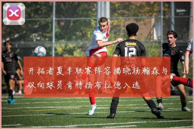 开拓者夏季联赛阵容揭晓杨瀚森与双向球员肯特扬布拉德入选