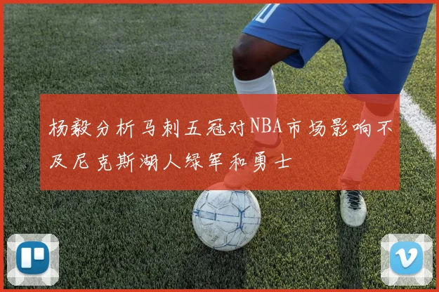 杨毅分析马刺五冠对NBA市场影响不及尼克斯湖人绿军和勇士