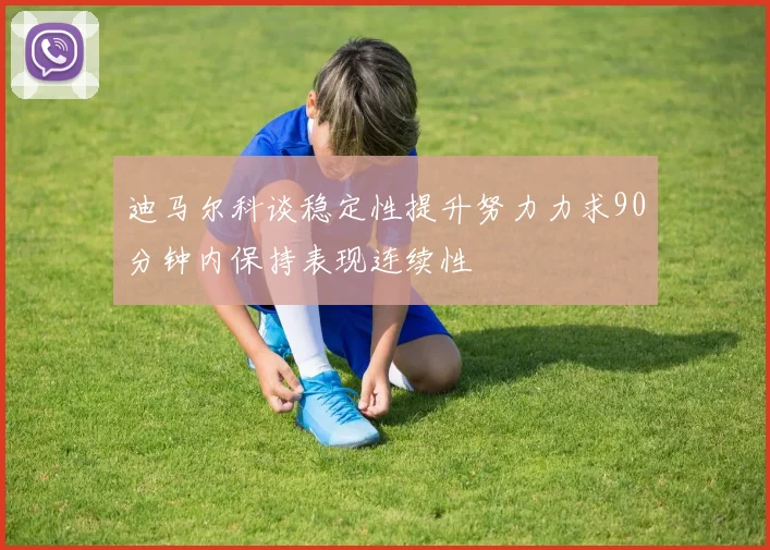 迪马尔科谈稳定性提升努力力求90分钟内保持表现连续性